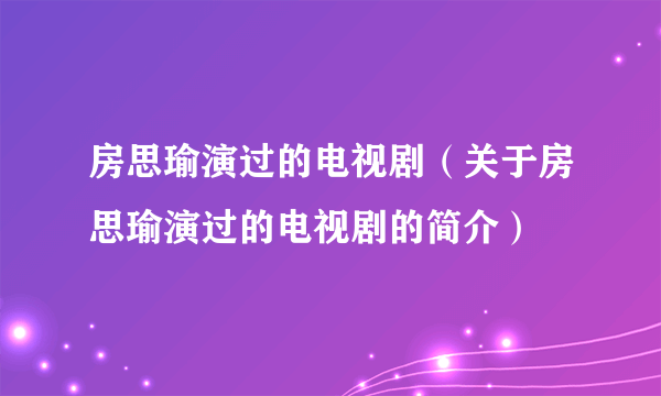 房思瑜演过的电视剧（关于房思瑜演过的电视剧的简介）