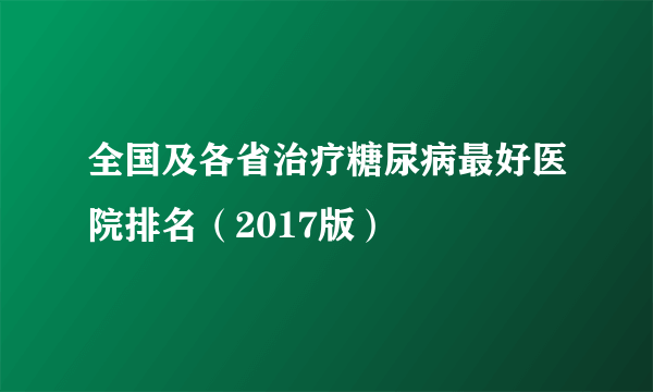 全国及各省治疗糖尿病最好医院排名（2017版）