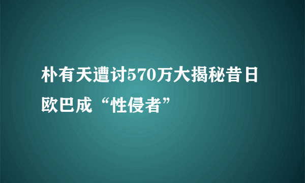 朴有天遭讨570万大揭秘昔日欧巴成“性侵者”