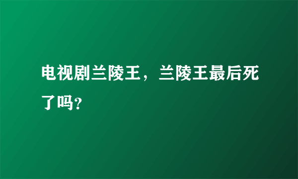 电视剧兰陵王，兰陵王最后死了吗？