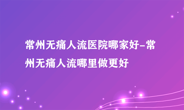 常州无痛人流医院哪家好-常州无痛人流哪里做更好