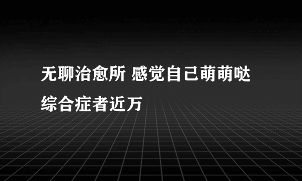 无聊治愈所 感觉自己萌萌哒综合症者近万