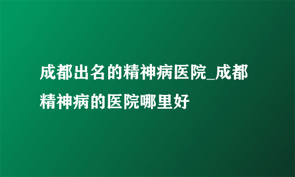 成都出名的精神病医院_成都精神病的医院哪里好