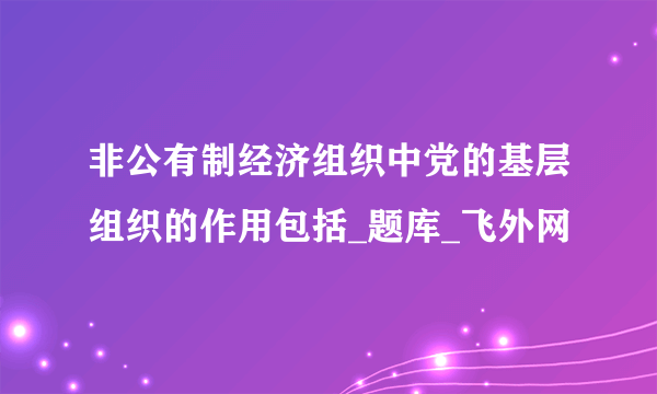 非公有制经济组织中党的基层组织的作用包括_题库_飞外网