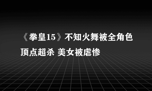 《拳皇15》不知火舞被全角色顶点超杀 美女被虐惨