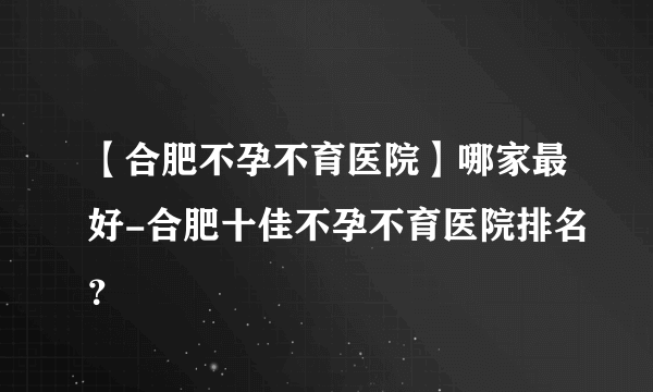 【合肥不孕不育医院】哪家最好-合肥十佳不孕不育医院排名？