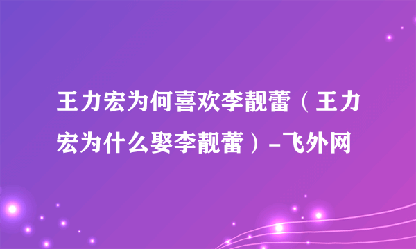 王力宏为何喜欢李靓蕾（王力宏为什么娶李靓蕾）-飞外网