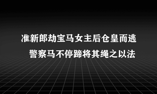 准新郎劫宝马女主后仓皇而逃   警察马不停蹄将其绳之以法