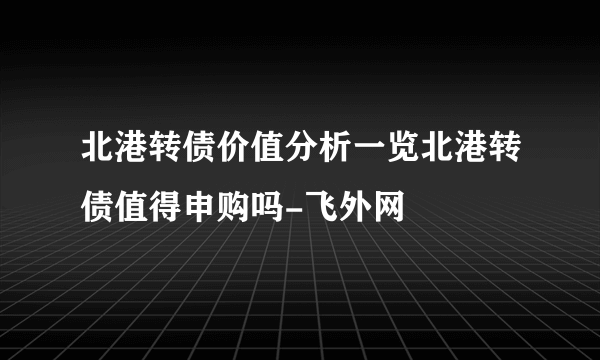 北港转债价值分析一览北港转债值得申购吗-飞外网