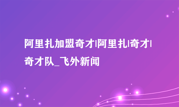 阿里扎加盟奇才|阿里扎|奇才|奇才队_飞外新闻