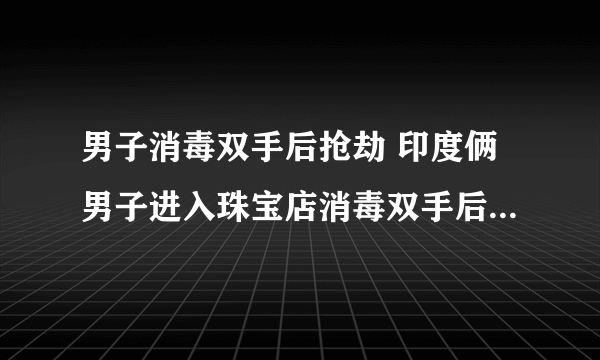 男子消毒双手后抢劫 印度俩男子进入珠宝店消毒双手后实施抢劫