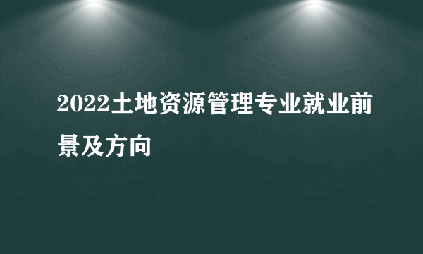 2022土地资源管理专业就业前景及方向