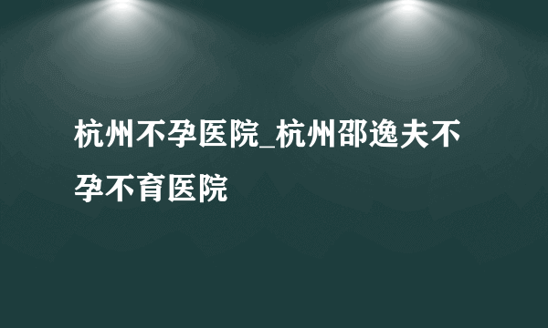 杭州不孕医院_杭州邵逸夫不孕不育医院