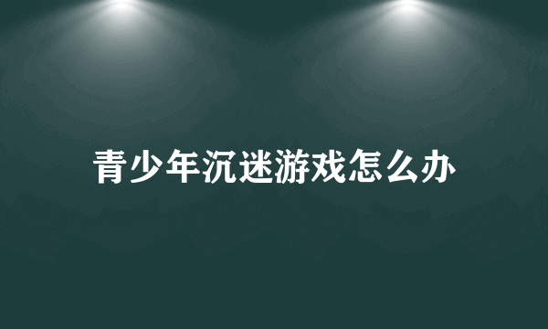 青少年沉迷游戏怎么办