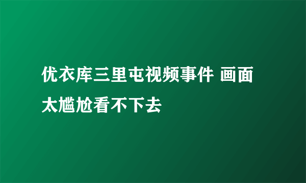 优衣库三里屯视频事件 画面太尴尬看不下去