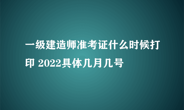 一级建造师准考证什么时候打印 2022具体几月几号