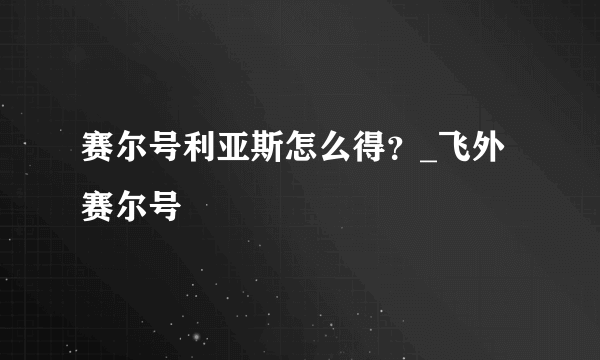 赛尔号利亚斯怎么得？_飞外赛尔号