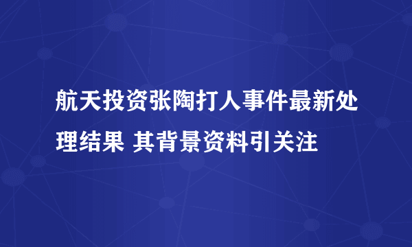 航天投资张陶打人事件最新处理结果 其背景资料引关注