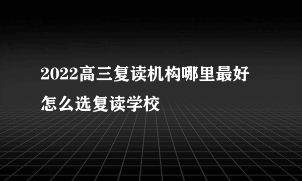 2022高三复读机构哪里最好 怎么选复读学校