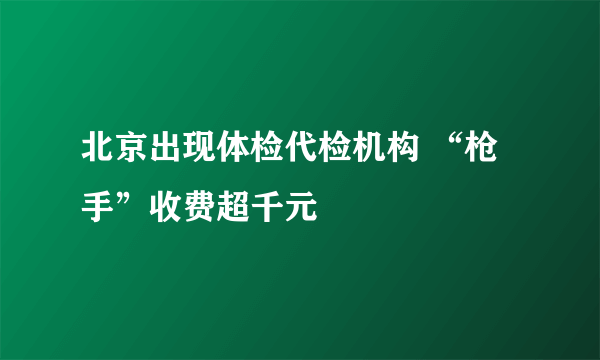 北京出现体检代检机构 “枪手”收费超千元