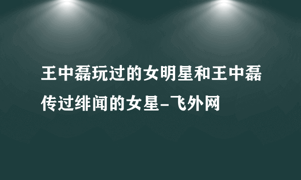 王中磊玩过的女明星和王中磊传过绯闻的女星-飞外网