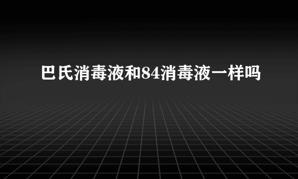 巴氏消毒液和84消毒液一样吗