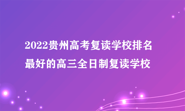 2022贵州高考复读学校排名 最好的高三全日制复读学校