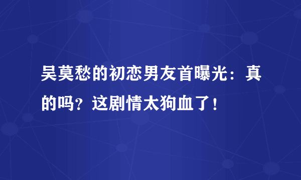 吴莫愁的初恋男友首曝光：真的吗？这剧情太狗血了！