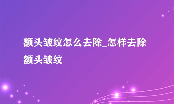 额头皱纹怎么去除_怎样去除额头皱纹