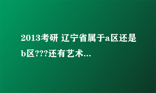 2013考研 辽宁省属于a区还是b区???还有艺术类英语和政治分数线多少???