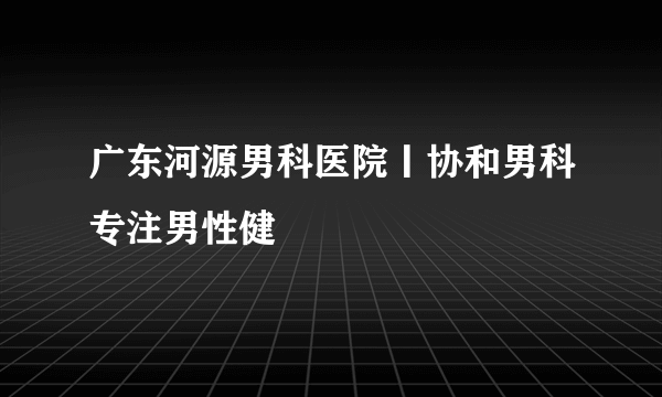 广东河源男科医院丨协和男科专注男性健