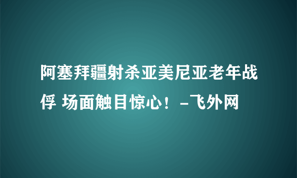 阿塞拜疆射杀亚美尼亚老年战俘 场面触目惊心！-飞外网