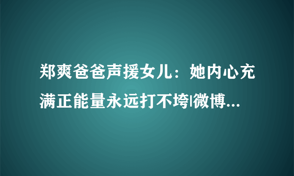 郑爽爸爸声援女儿：她内心充满正能量永远打不垮|微博|郑爽|爸爸_飞外娱乐_飞外网