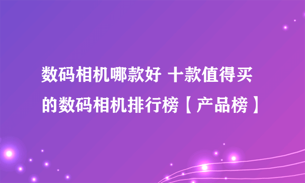 数码相机哪款好 十款值得买的数码相机排行榜【产品榜】