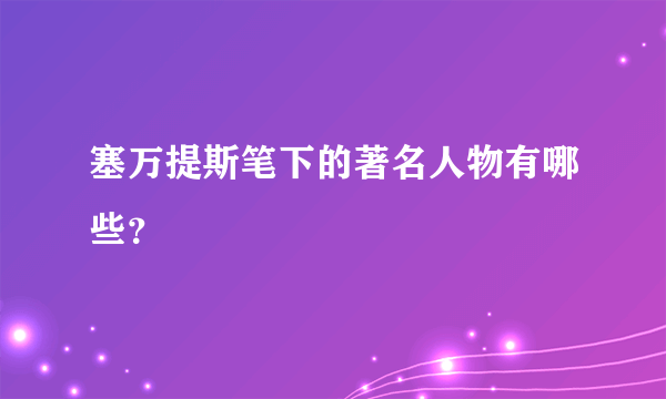 塞万提斯笔下的著名人物有哪些？