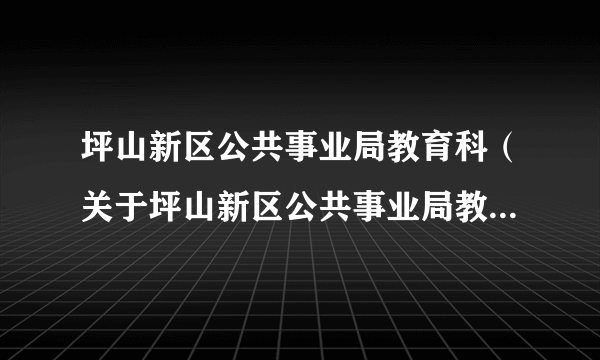 坪山新区公共事业局教育科（关于坪山新区公共事业局教育科的简介）