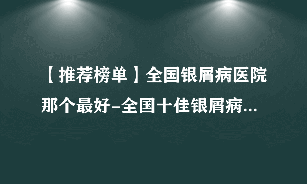 【推荐榜单】全国银屑病医院那个最好-全国十佳银屑病医院排行