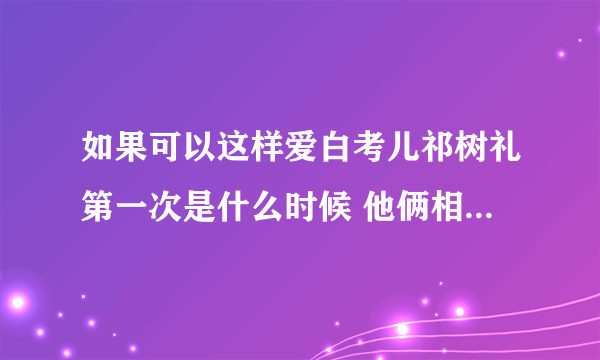 如果可以这样爱白考儿祁树礼第一次是什么时候 他俩相爱过吗- 飞外网