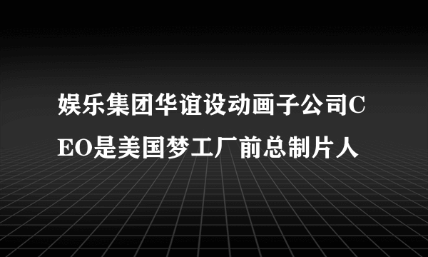 娱乐集团华谊设动画子公司CEO是美国梦工厂前总制片人