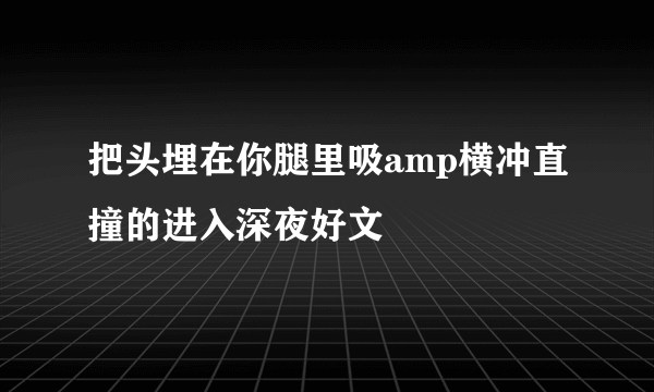 把头埋在你腿里吸amp横冲直撞的进入深夜好文