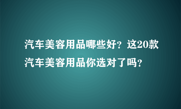 汽车美容用品哪些好？这20款汽车美容用品你选对了吗？