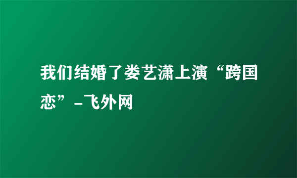 我们结婚了娄艺潇上演“跨国恋”-飞外网