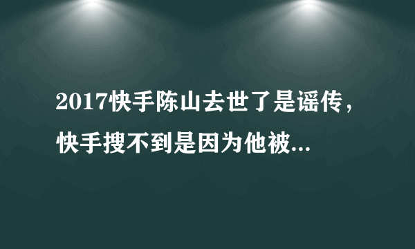 2017快手陈山去世了是谣传，快手搜不到是因为他被永久封号了