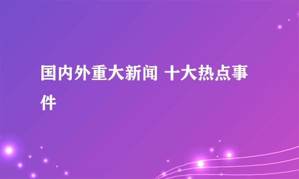 国内外重大新闻 十大热点事件