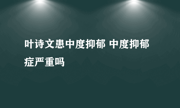 叶诗文患中度抑郁 中度抑郁症严重吗