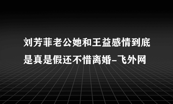 刘芳菲老公她和王益感情到底是真是假还不惜离婚-飞外网