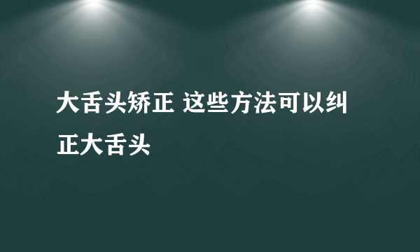 大舌头矫正 这些方法可以纠正大舌头