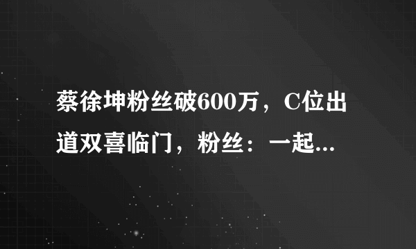 蔡徐坤粉丝破600万，C位出道双喜临门，粉丝：一起走花路吧！