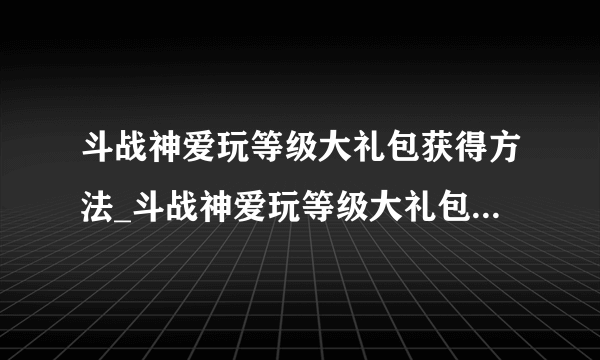 斗战神爱玩等级大礼包获得方法_斗战神爱玩等级大礼包有什么_飞外