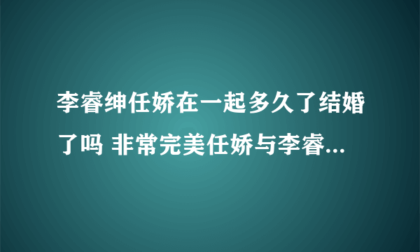 李睿绅任娇在一起多久了结婚了吗 非常完美任娇与李睿绅分手了吗